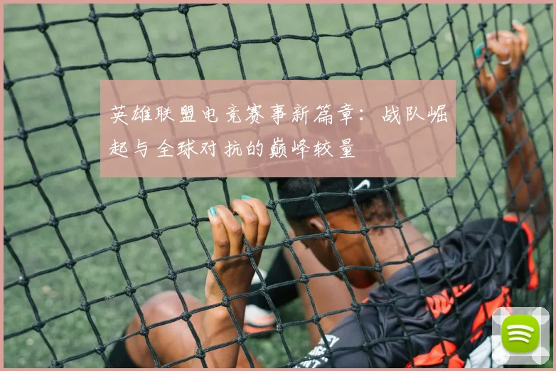 英雄联盟电竞赛事新篇章：战队崛起与全球对抗的巅峰较量