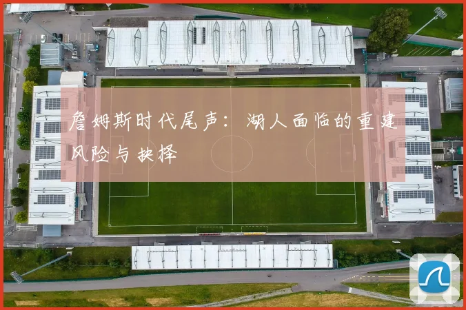詹姆斯时代尾声：湖人面临的重建风险与抉择