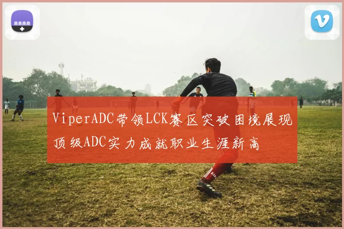 ViperADC带领LCK赛区突破困境展现顶级ADC实力成就职业生涯新高