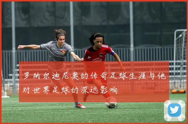 罗纳尔迪尼奥的传奇足球生涯与他对世界足球的深远影响