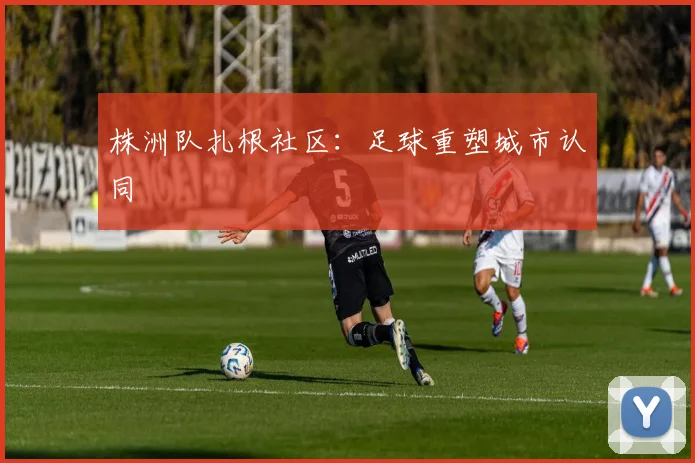 株洲队扎根社区：足球重塑城市认同