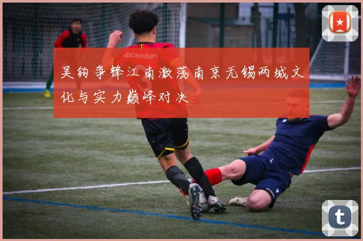 吴钩争锋江南激荡南京无锡两城文化与实力巅峰对决