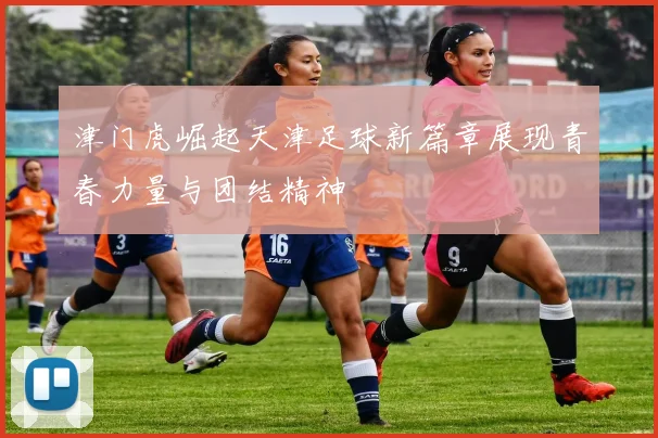 津门虎崛起天津足球新篇章展现青春力量与团结精神