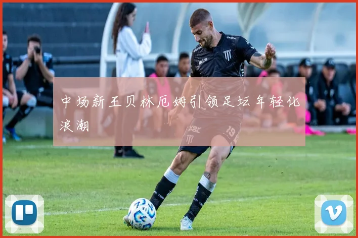 中场新王贝林厄姆引领足坛年轻化浪潮