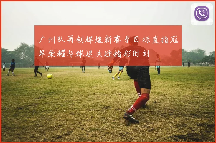 广州队再创辉煌新赛季目标直指冠军荣耀与球迷共迎精彩时刻
